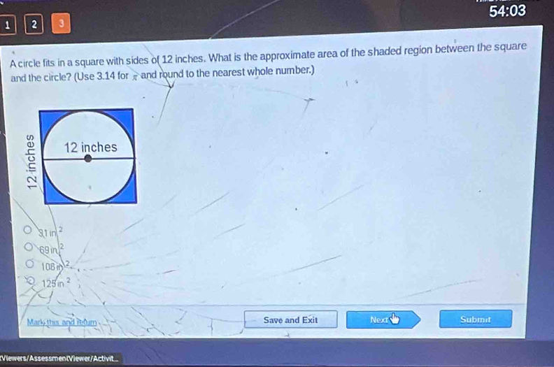 1 2 3 54:03
A circle fits in a square with sides of 12 inches. What is the approximate area of the shaded region between the square
and the circle? (Use 3.14 for and round to the nearest whole number.)
81m^2
69in^2
108in)^2
125in^2
Mark this and refum Save and Exit Next Submet
:Viewers/AssessmentViewer/Activit