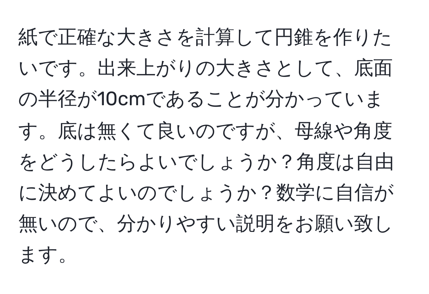 紙で正確な大きさを計算して円錐を作りたいです。出来上がりの大きさとして、底面の半径が10cmであることが分かっています。底は無くて良いのですが、母線や角度をどうしたらよいでしょうか？角度は自由に決めてよいのでしょうか？数学に自信が無いので、分かりやすい説明をお願い致します。