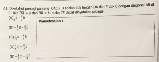 Diketahui persegi panjang OACB, D adalah titik tengah OA dan P titik C dengan diagonal AB di
P. Jika overline OA=overline a dan overline OB=overline b , maka overline CP dapat dinyatakan sebagai....
(A)  1/3 overline a- 2/3 overline b Penyelesaian :
(B) - 1/3 vector a- 2/3 vector b
(C) - 2/3 vector a- 1/3 vector b
(D)  1/3 overline a+ 2/3 overline b
(E) - 1/3 vector a+ 2/3 vector b