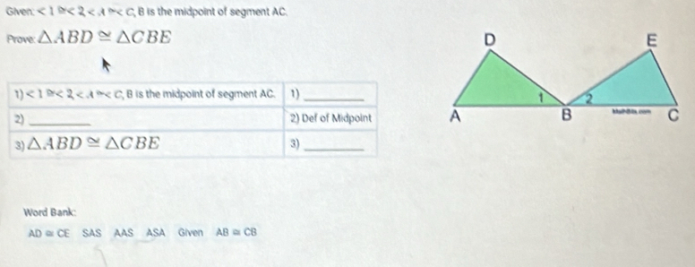 Given ∠ 1≌ ∠ 2 B is the midpoint of segment AC. 
Prove: △ ABD≌ △ CBE
1) <1≌ <2<A≌ C, B is the midpoint of segment AC. 1)_ 
2)_ 2) Def of Midpoint 
3) △ ABD≌ △ CBE 3)_ 
Word Bank:
AD≌ CE SAS AAS ASA Given AB≌ CB