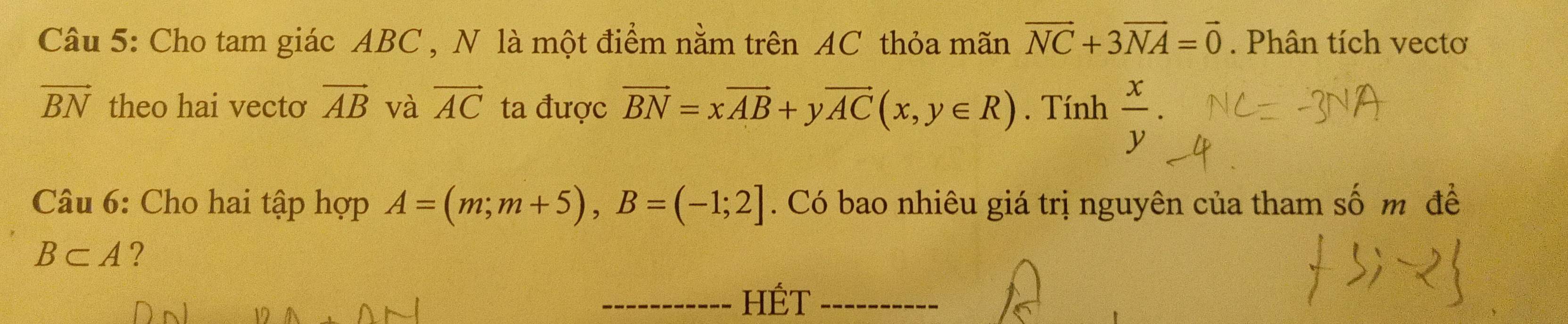 Cho tam giác ABC , N là một điểm nằm trên AC thỏa mãn vector NC+3vector NA=vector 0. Phân tích vectơ
vector BN theo hai vecto vector AB và vector AC ta được vector BN=xvector AB+yvector AC(x,y∈ R). Tính  x/y . 
Câu 6: Cho hai tập hợp A=(m;m+5), B=(-1;2]. Có bao nhiêu giá trị nguyên của tham số m đề
B⊂ A ? 
HÉT