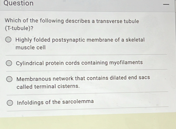 Question
Which of the following describes a transverse tubule
(T-tubule)?
Highly folded postsynaptic membrane of a skeletal
muscle cell
Cylindrical protein cords containing myofilaments
Membranous network that contains dilated end sacs
called terminal cisterns.
Infoldings of the sarcolemma