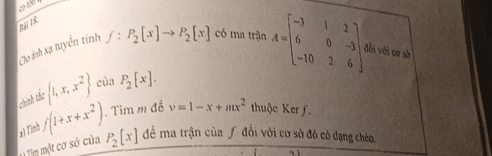 Cho ánh xạ tuyển tính f:P_2[x]to P_2[x] có ma trận A=beginbmatrix -3&1&2 6&0&-3 -10&2&6endbmatrix lối với cơ sở 
chính tắc  1,x,x^2 của P_2[x]. 
a) Tính f(1+x+x^2).Tìm m đễ v=1-x+mx^2 thuộc Ker f. 
1 Tim một cơ sở của P_2[x] để ma trận của f đổi với cơ sở đó có dạng chéo.