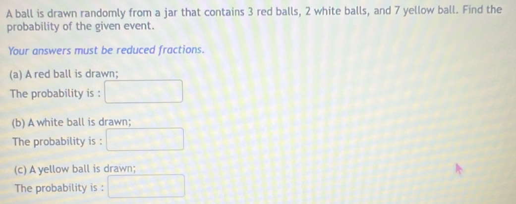 A ball is drawn randomly from a jar that contains 3 red balls, 2 white balls, and 7 yellow ball. Find the 
probability of the given event. 
Your answers must be reduced fractions. 
(a) A red ball is drawn; 
The probability is : 
(b) A white ball is drawn; 
The probability is : 
(c) A yellow ball is drawn; 
The probability is :