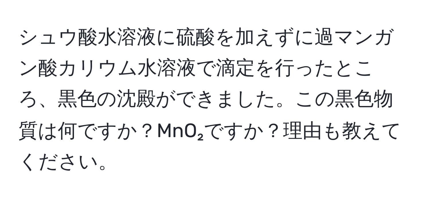 シュウ酸水溶液に硫酸を加えずに過マンガン酸カリウム水溶液で滴定を行ったところ、黒色の沈殿ができました。この黒色物質は何ですか？MnO₂ですか？理由も教えてください。