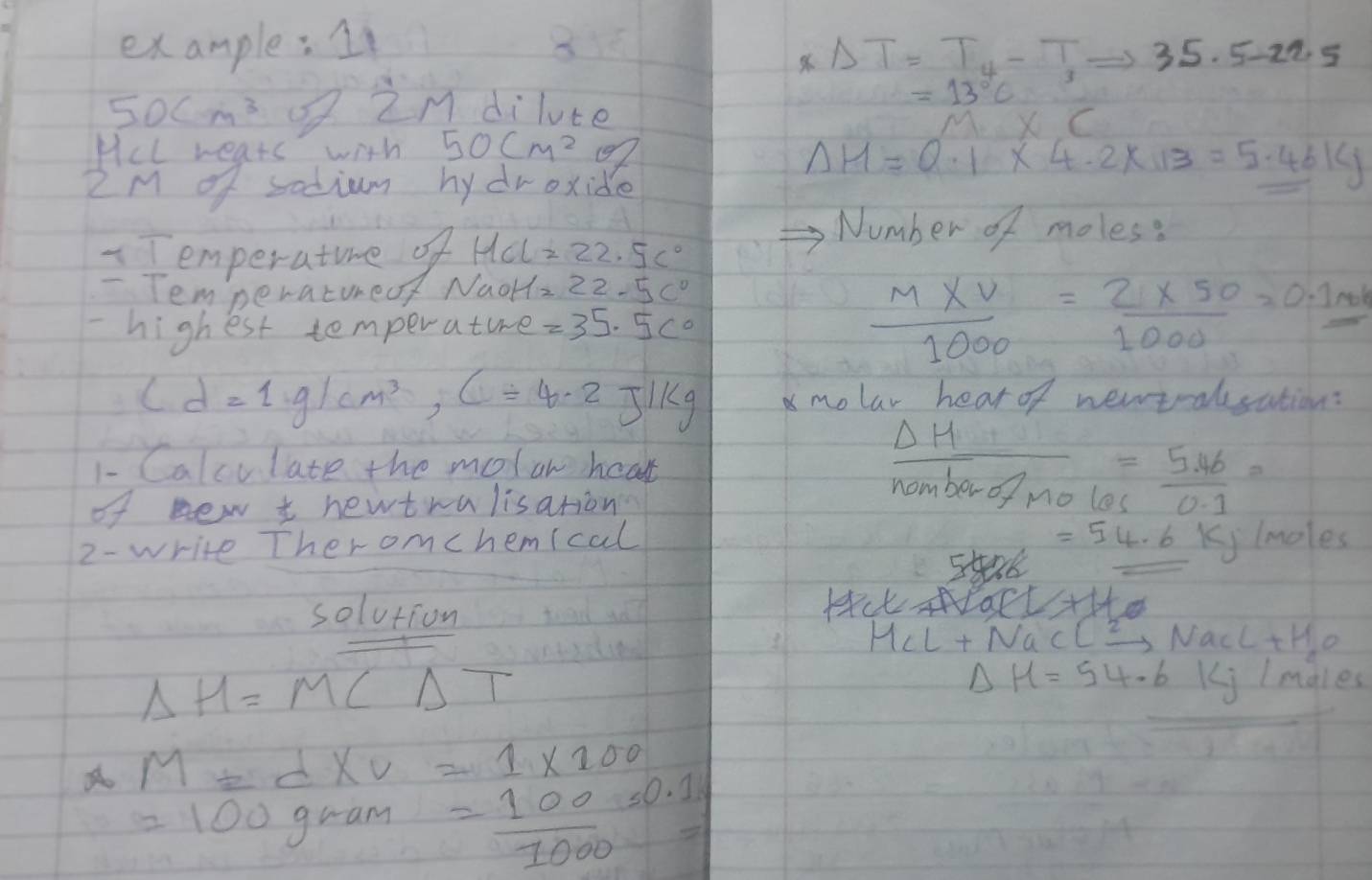 example: 11
Delta T=T_4-T_1Rightarrow 35.5-22.5
50cm^3 QZM dilute
=13°C
0
Hel rears with 50cm^2 97
2M of sodium hy droxide
Delta H=0.1* 4.2* 13=5.46kJ
Temperature of MCL=22.5c°
Number of moles? 
- Tem peratureof NaOH=22.5c°
- highest temperature =35.5c°  (M* V)/1000 = (2* 50)/1000 =0.1
cd=1g/cm^3, c=4.2J/kg molar hear of newtralsation: 
1- Calculate the molan hear 
of new t newtralisation
 Delta H/namberofmoles = (5.46)/0.1 =
2- write Ther omchemical
=54.6 Kj lmoles
solution 
Hat 1+1+0
M_cL+NaClxrightarrow 2NaCl+H_2O
Delta H=MCDelta T
Delta mu =54.6kJ males
M=d* V=1* 100
=100 gram = 100/1000 =0.1