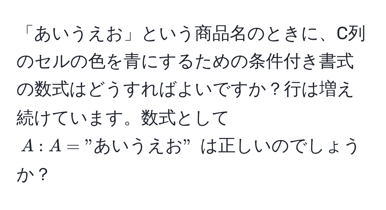 「あいうえお」という商品名のときに、C列のセルの色を青にするための条件付き書式の数式はどうすればよいですか？行は増え続けています。数式として $A:A = "あいうえお"$ は正しいのでしょうか？