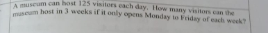 A museum can host 125 visitors each day. How many visitors can the 
museum host in 3 weeks if it only opens Monday to Friday of each week?
