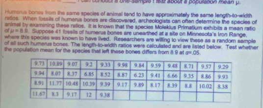 a ca n conduct a one-sample t festabout a population mean y. 
Humarus bones from the same species of animal tend to have approximately the same length-to-width 
ratios. When fossils of humerus bones are discovered, archeologists can often determine the species of 
animal by examining these ratios. It is known that the species Molekius Primatium exhibits a mean ratio 
of mu =8.9. Suppose 41 fossils of humerus bones are unearthed at a site on Minnesota's Iron Range, 
where this species was known to have lived. Researchers are willing to view these as a random sample 
of all such humerus bones. The length-to-width ratios were calculated and are listed below. Test whether 
the population mean for the species that left these bones differs from 8.9 at a=.05.