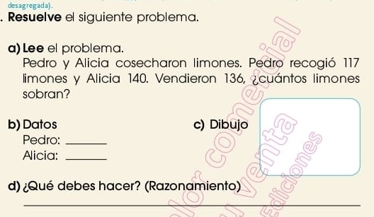 desagregada). 
. Resuelve el siguiente problema. 
a) Lee el problema. 
0 
Pedro y Alicia cosecharon limones. Pedro recogió 117
limones y Alicia 140. Vendieron 136, ¿cuántos limones 
sobran? 
b) Datos c) Dibujo 
Pedro:_ 
Aicia:_ 
d) ¿Qué debes hacer? (Razonamiento) 
_