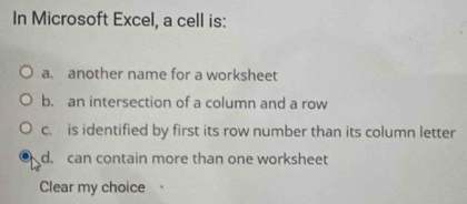 In Microsoft Excel, a cell is:
a. another name for a worksheet
b. an intersection of a column and a row
c. is identified by first its row number than its column letter
d. can contain more than one worksheet
Clear my choice