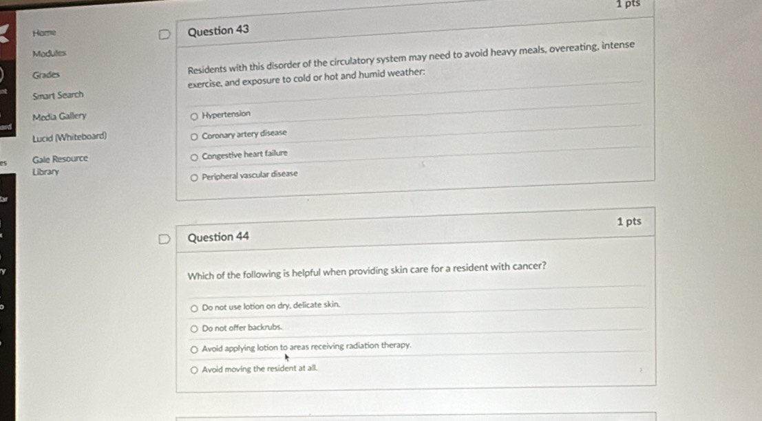 Hame
Question 43
Modules
Grades Residents with this disorder of the circulatory system may need to avoid heavy meals, overeating, intense
Smart Search exercise, and exposure to cold or hot and humid weather:
Media Gallery Hypertension
Lucid (Whiteboard) Coronary artery disease
Gale Resource Congestive heart failure
Library
Peripheral vascular disease
Question 44 1 pts
Which of the following is helpful when providing skin care for a resident with cancer?
Do not use lotion on dry, delicate skin.
Do not offer backrubs.
Avoid applying lotion to areas receiving radiation therapy.
Avoid moving the resident at all.