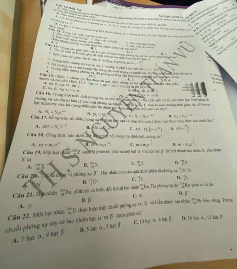 Lớp Lý thấy Vũ
Câs 1V
đu mẫ phòng tạ c ta lan đ à lạc ln t 
và biển đơi thành hạt nhân khac
iển đổi thưnc khi than gt hiển tương một hạt nhân không bên vùng sự phát phần t3, phát sa cá da vộ Là tội 17 38°
KChếi tượng ho đồo cà cà 2 ho m   
St/Zalo: 0369 0%
on
Hể Hiện tượng phống xạ chịu ảnh hường bỏi các yêu số bên ngoài như nhiệt độ, áp suất 15kg
và phōng xa D. Do tia
B'
C. C 3 loại phóng xa là phóng xa o . βi va y; trong do phòng xa β được chia làm hai loại là phóng xa 7 1/0°W
nhân khác
bó bán chất là sống điện từ nôn phóng xa y không đi kêm vơi việc biển đổi hạt nhân me thành hự sơn lin bo in tưà v và
im 15. Sa 1 gi páng v v lt sán c  h 
 
Câu 13, Trong các định luật bào toàn sau:
T cã của đông  v
ăm 26, Một chíu phong v la đi h ở ng
1. Hảo toàn động tượng. 2. Bảo toàn số khổi
A 1 p 15p
4. Bảo toàn năng lượng toàn phần 3. Bào toàn khổi lượng
A. 2 Hiện tượng phóng xạ tuần theo bao nhiều định luật bào toàn? 5. Bào toàn số proton.

B. 3. C. 4
D. 5
lm 2. Bàng va trin l k
Câu 14, Trong các phát biểu sau khi nổi về hiện tượng phòng xạ, có bao nhiều phát biểu đông''
1. Chu ki bán rã là thời gian đề một nửa số hạt nhân ban đầu bị phân rã
2. Mồi quan hệ giữa chu kĩ bán rã và hàng số phóng xạ là lambda = ln 2/T .
3. Trong hiện tượng phóng xạ, tia γ thường sẽ phát kêm 1 tia α và β
4. Độ phóng xã là đại lượng đặc trưng cho tính phóng xa manh hay yêu của mộ tượng chấa phòng xã f p
A. 1 S. Trong hiện tượng phóng xạ, độ phóng xa tăng dân theo thời gian xến quy loật làm số mô
B. 2
dân đaợ
Câu 15. Chiếu 3 chùm tia thu được từ quả trình phống xạ hạt nhân lần lượi qua tâm giảy,
C. 3. D. 4. 2 mgu 
nhôm và chỉ như Hình 17.1. Các tia 1, tia 2, tia 3 theo thứ tự lần lượt l
A. tia β, tia α, tia γ.
C. tia β, tia γ, tia α.
B. tha , tiaβ, th γ.
t
D.tiaγtia ot, tia β.
Câu 16. Trong một mẫu chất phóng xạ, tại thời điễm ban đân (t=0) , mẫu chất có N_0 hạt nhân mẹ. Biết hằng số
phóng xạ và chu kỉ bán rã của chất phóng xa này dân lượt là X và T . Sau đó một khoáng thời gian At , số lượng
hạt nhân mẹ còn lại trong mẫu chất đó được xác định bằng biểu thức nào sau đây?
A. N_t=N_0e^(lambda dt) B. N_1=N 2 C. N_t=N_0e^(-lambda s) D. N_1=N_02^(-△ t)
Câu 17. Số nguyên tử chất phóng xa ời phân hủy sau khoảng thời gian t được tính theo công thức nào dưới đây?
A. △ N=N_o2^(-frac t)T B. AN=N,c C. △ N=N_o(1-e^(-lambda t)) D. △ N=frac N_aT
Câu 18, Công thức nào dưới đây đứng với nội dung của định luật phóng xạ?
A. m=m_0e^(lambda t). B. m=m_0e^(-lambda t). C. m=m_0e^(-frac lambda)T. D. m=m_0e^(-frac t)lambda .
Cầu 19. Một hạt nhân beginarrayr 230 91endarray Z sau Khi phân rã, phát ra một hạt α Và một hạt β Thì trở thành hạt nhân X. Hạt nhân
X là
A. _(88)^(226)X
C.
B. _(89)^(226)X. _(90)^(226)X. D. _(87)^(128)X.
Câu 20. '' N.là đồng vị phóng xạ beta^+ , Hạt nhân con của quá trình phân rã phóng xạ _7^((12)N là
D.
B. _0^(12)O.
C. _6^(12)C. _6^(13)C.
A. N.
Câu 21. Hạt nhân _(88)^(226)Ra phân rã và biển đổi thành hạt nhân _(86)^(222)Rn Tia phóng xạ đo beginarray)r 226 81endarray Ra phát ra là tia
C. a. D. beta^+.
B. beta^-.
A. γ.
Câu 22. Một hạt nhân _(92)^(234)U thực hiện một chuỗi phóng xạ α , β¯ và biến thành hạt nhân _(82)^(206)Ph b bền vững. Trong
chuỗi phóng xạ này có bao nhiêu hạt α và β¯ được phát ra?
        
A. 7 hạt α, 4 hạt beta B. 5 hạt α , 5 hạt beta^-. C. 10 hạt α , 8 hạt 12= D. 16 hạt α , 12 hạt beta^-.