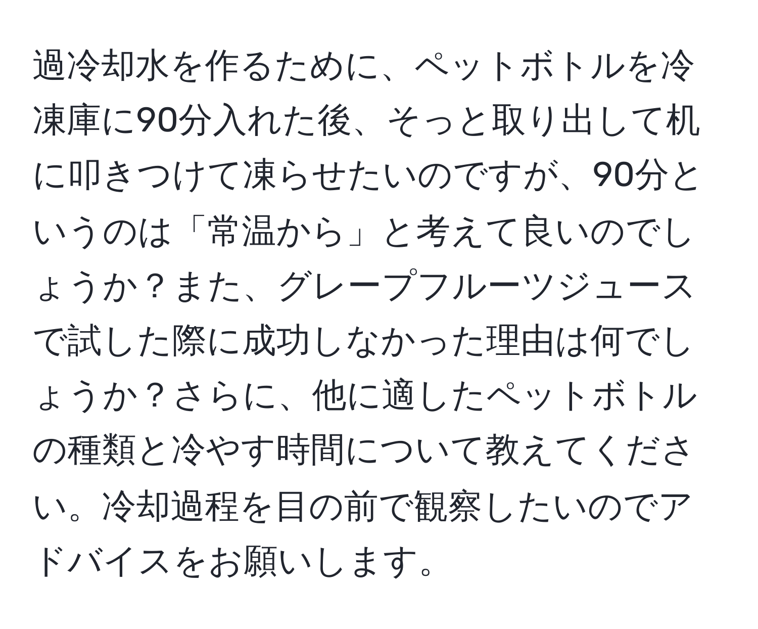 過冷却水を作るために、ペットボトルを冷凍庫に90分入れた後、そっと取り出して机に叩きつけて凍らせたいのですが、90分というのは「常温から」と考えて良いのでしょうか？また、グレープフルーツジュースで試した際に成功しなかった理由は何でしょうか？さらに、他に適したペットボトルの種類と冷やす時間について教えてください。冷却過程を目の前で観察したいのでアドバイスをお願いします。