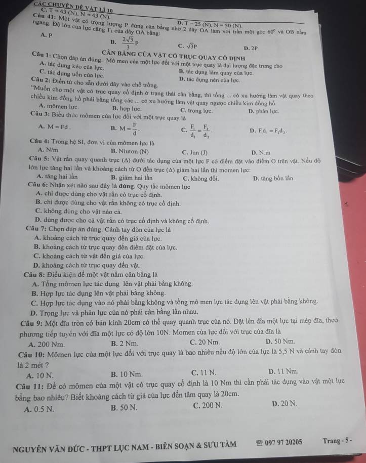 Các Chuyên đệ vật lí 10
C.
Câu 41: T=43(N),N=43(N) MO t vật có trọng lượng P đứng cân bằng nhờ T=25(N),N=50(N)
D.
ngang. Độ lớn của lực căng T_1 của dây OA bằng:
A. P
một góc 60° và OI 3 năm
B.  2sqrt(3)/3 P C. sqrt(3)P D. 2P
Cân bảng của vật có trục quay cô định
Cầu 1: Chọn đáp án đúng. Mô men của một lực đối với một trục quay là đại lượng đặc trưng cho
A. tác dụng kẻo của lực. B. tác dụng làm quay của lực.
C. tác dụng uồn của lực D. tác dụng nén của lực
Câu 2: Điễn từ cho sẵn dưới đây vào chỗ trống.
''Muồn cho một vật có trục quay cổ định ở trang thái cân bằng, thì tổng ... có xu hướng làm vật quay theo
chiều kim đồng hồ phải bằng tổng các ... có xu hướng lâm vật quay ngược chiều kim đồng hồ.
A. mômen lực B. hợp lực. C. trọng lực D. phân lực.
Câu 3: Biểu thức mômen của lực đổi với một trục quay là
A. M=Fd B. M= F/d . C. frac F_1d_1=frac F_2d_3. D. F_1d_1=F_2d_2.
Cầu 4: Trong hệ SI, đơn vị của mômen lực là
A. N/m B. Niuton (N) C. Jun (J) D. N.m
Câu 5: Vật rắn quay quanh trục (Δ) đưới tác dụng của một lực F có điểm đặt vào điểm O trên vật. Nếu độ
lớn lực tăng hai lần và khoảng cách từ O đến trục (A) giảm hai lần thì momen lực:
A. tăng hai lần B. giảm hai lằn C. không đổi D. tăng bốn lần.
Cầu 6: Nhận xét nào sau đây là đúng. Quy tắc mômen lực
A. chi được dùng cho vật rần có trục cổ định.
B. chỉ được dùng cho vật rắn không có trục cổ định.
C. không dùng cho vật nào cả.
D. dùng được cho cả vật rắn có trục cổ định và không cổ định.
Cầu 7: Chọn đáp án đúng. Cánh tay đòn của lực là
A. khoảng cách từ trục quay đến giá của lực.
B. khoảng cách từ trục quay đến điểm đặt của lực.
C. khoảng cách từ vật đến giả của lực.
D. khoảng cách từ trục quay đến vật.
Câu 8: Điều kiện để một vật nằm cân bằng là
A. Tổng mômen lực tác dụng lên vật phải bằng không.
B. Hợp lực tác dụng lên vật phải bằng không.
C. Hợp lực tác dụng vào nó phải bằng không và tổng mô men lực tác dụng lên vật phải bằng không.
D. Trọng lực và phản lực của nó phải cân bằng lần nhau,
Câu 9: Một đĩa tròn có bán kính 20cm có thể quay quanh trục của nó. Đặt lên đĩa một lực tại mép đĩa, theo
phương tiếp tuyển với đĩa một lực có độ lớn 10N. Momen của lực đối với trục của đĩa là
A. 200 Nm. B. 2 Nm. C. 20 Nm. D. 50 Nm.
Câu 10: Mômen lực của một lực đối với trục quay là bao nhiêu nếu độ lớn của lực là 5,5 N và cánh tay đòn
là 2 mét ?
A. 10 N. B. 10 Nm. C. 11 N. D. 11 Nm.
Câu 11: Để có mômen của một vật có trục quay cổ định là 10 Nm thì cần phải tác dụng vào vật một lực
bằng bao nhiêu? Biết khoảng cách từ giá của lực đến tâm quay là 20cm.
A. 0.5 N. B. 50 N. C. 200 N. D. 20 N.
NGUYÊN VăN ĐỨC - THPT LỤC NAM - BiÊN SOẠN & SƯU TảM  097 97 20205 Trang - 5 -