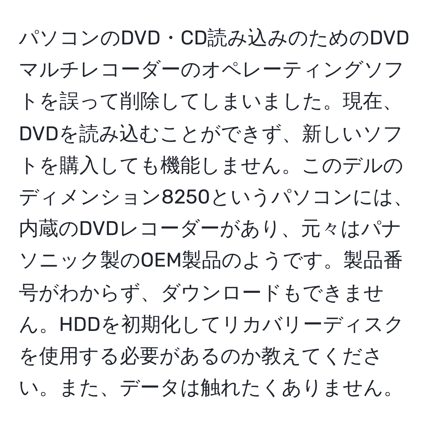 パソコンのDVD・CD読み込みのためのDVDマルチレコーダーのオペレーティングソフトを誤って削除してしまいました。現在、DVDを読み込むことができず、新しいソフトを購入しても機能しません。このデルのディメンション8250というパソコンには、内蔵のDVDレコーダーがあり、元々はパナソニック製のOEM製品のようです。製品番号がわからず、ダウンロードもできません。HDDを初期化してリカバリーディスクを使用する必要があるのか教えてください。また、データは触れたくありません。