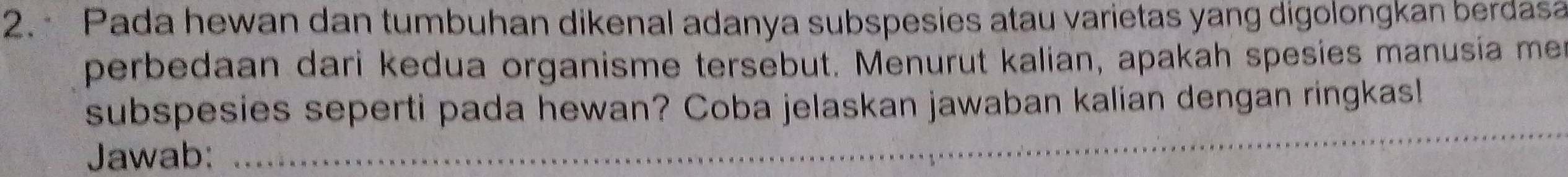 Pada hewan dan tumbuhan dikenal adanya subspesies atau varietas yang digolongkan berdasa 
perbedaan dari kedua organisme tersebut. Menurut kalian, apakah spesies manusía men 
_ 
subspesies seperti pada hewan? Coba jelaskan jawaban kalian dengan ringkas! 
Jawab: