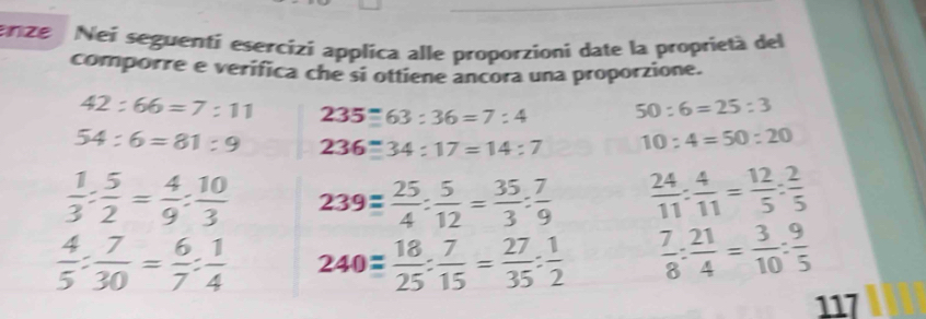 nze Nei seguentí esercizi applica alle proporzioni date la proprietà del 
comporre e verifica che si ottiene ancora una proporzione.
42:66=7:11 235=63:36=7:4 50:6=25:3
54:6=81:9 236equiv 34:17=14:7 10:4=50:20
 1/3 : 5/2 = 4/9 : 10/3  239= 25/4 : 5/12 = 35/3 : 7/9   24/11 : 4/11 = 12/5 : 2/5 
 4/5 : 7/30 = 6/7 : 1/4  240= 18/25 : 7/15 = 27/35 : 1/2   7/8 : 21/4 = 3/10 : 9/5 
117