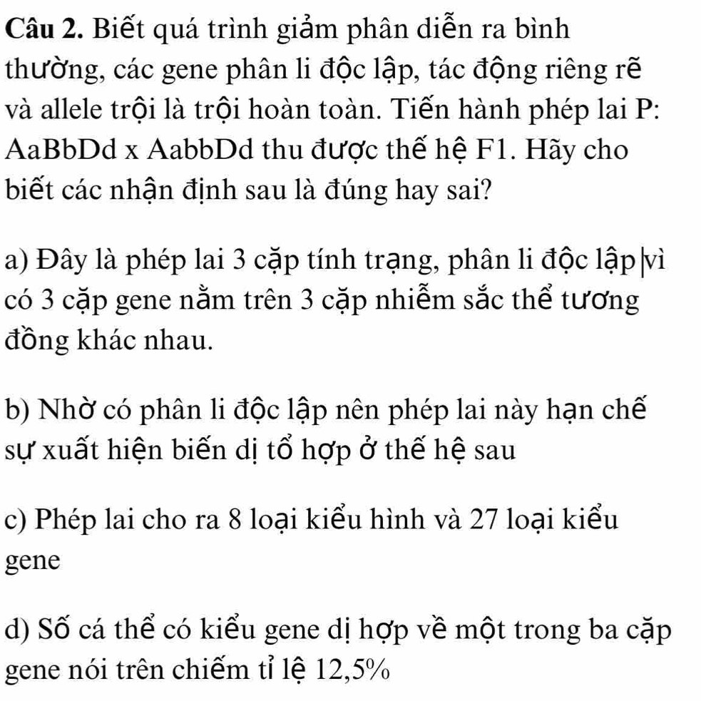 Biết quá trình giảm phân diễn ra bình
thường, các gene phân li độc lập, tác động riêng rẽ
và allele trội là trội hoàn toàn. Tiến hành phép lai P:
AaBbDd x AabbDd thu được thế hệ F1. Hãy cho
biết các nhận định sau là đúng hay sai?
a) Đây là phép lai 3 cặp tính trạng, phân li độc lập|vì
có 3 cặp gene nằm trên 3 cặp nhiễm sắc thể tương
đồng khác nhau.
b) Nhờ có phân li độc lập nên phép lai này hạn chế
sự xuất hiện biến dị tổ hợp ở thế hệ sau
c) Phép lai cho ra 8 loại kiểu hình và 27 loại kiểu
gene
d) Số cá thể có kiểu gene dị hợp về một trong ba cặp
gene nói trên chiếm tỉ lệ 12, 5%