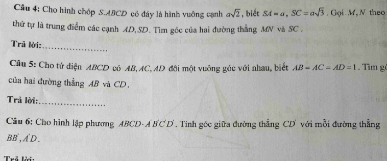 Cho hình chóp S. ABCD có đáy là hình vuông cạnh asqrt(2) , biết SA=a, SC=asqrt(3). Gọi M, N theo 
thứ tự là trung điểm các cạnh AD, SD. Tìm góc của hai đường thẳng MN và SC. 
Trã lời: 
_ 
Câu 5: Cho tứ diện ABCD có AB, AC, AD đôi một vuông góc với nhau, biết AB=AC=AD=1 Tìm gé 
của hai đường thẳng AB và CD. 
Trả lời:_ 
Câu 6: Cho hình lập phương ABCD · ABC D. Tính góc giữa đường thẳng CD với mỗi đường thẳng
BB, A D . 
Trả lời: