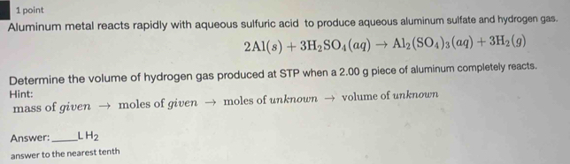 Aluminum metal reacts rapidly with aqueous sulfuric acid to produce aqueous aluminum sulfate and hydrogen gas.
2Al(s)+3H_2SO_4(aq)to Al_2(SO_4)_3(aq)+3H_2(g)
Determine the volume of hydrogen gas produced at STP when a 2.00 g piece of aluminum completely reacts. 
Hint: 
mass of given → moles of given → moles of unknown → volume of unknown 
Answer: _ LH_2
answer to the nearest tenth