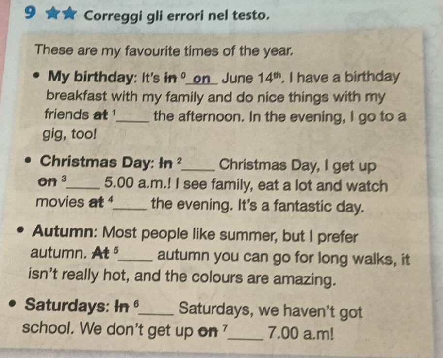 Correggi gli errori nel testo. 
These are my favourite times of the year. 
My birthday: It's in^0 _on_ June 14^(th) . I have a birthday 
breakfast with my family and do nice things with my 
friends at ¹_ the afternoon. In the evening, I go to a 
gig, too! 
Christmas Day: ln^2 _ Christmas Day, I get up 
on 3 _ 5.00 a.m.! I see family, eat a lot and watch 
movies at _the evening. It's a fantastic day. 
Autumn: Most people like summer, but I prefer 
autumn. At _autumn you can go for long walks, it 
isn't really hot, and the colours are amazing. 
Saturdays: ln^6 _ Saturdays, we haven't got 
school. We don't get up on _7.00 a.m!