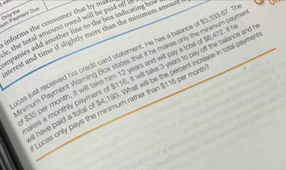 Only the um Payment Dux 
informs the consumer that by ma 
e, the total amount owed will be paid off in 
mpanies add another line to the box indicating hov 
terest and time if slightly more than the minimum amoun 
cas just received his credit card statement. He has a balance of $3,333.67. T 
himum Payment Warning Box states that if he makes only the minimum paym.
35 per month, it will take him 12 years and will pay a total of $6,472. If 
kes a monthly payment of $116, it will take 3 years to pay off the balance and 
have paid a total of $4,193. What will be the percent increase in total payme 
Lucas only pays the minimum rather than $116 per mont