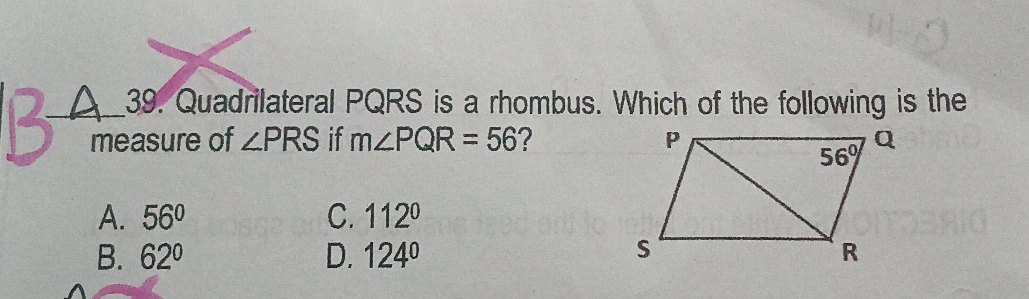 Quadrilateral PQRS is a rhombus. Which of the following is the
measure of ∠ PRS if m∠ PQR=56 ?
A. 56° C. 112°
B. 62° D. 124°