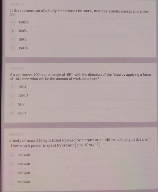 If the momentum of a body is increases by 300%, then the kinetic energy increases
by-
A 1600%
B 100%
c  300%
D ) 1500%
Question 14
If a car moves 100m at an angle of 60° with the direction of the force by applying a force
of 10N, then what will be the amount of work done here?
A 100 J
в 1000 J
cì 50 J
D 500 J
Question 15
A body of mass 250 kg is lifted upward by a crane at a uniform velocity of 0.1ms^(-1). How much power is spent by crane? [g=10ms^(-2)]
A 255 Watt
240 Watt
c 245 Watt
D 250 Watt