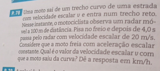 Uma moto sai de um trecho curvo de uma estrada 
com velocidade escalar v e entra num trecho reto. 
Nesse instante, o motociclista observa um radar mó- 
vel a 100 m de distância. Pisa no freio e depois de 4,0 s
passa pelo radar com velocidade escalar de 20 m/s. 
Considere que a moto freia com aceleração escalar 
constante. Qual é o valor da velocidade escalar v com 
que a moto saiu da curva? Dê a resposta em km/h.