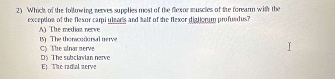 Which of the following nerves supplies most of the flexor muscles of the forearm with the
exception of the flexor carpi ulnaris and half of the flexor digitorum profundus?
A) The median nerve
B) The thoracodorsal nerve
C) The ulnar nerve
D) The subclavian nerve
E) The radial nerve