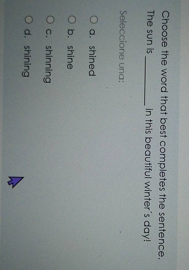 Choose the word that best completes the sentence.
The sun is _in this beautiful winter's day!
Seleccione una:
a. shined
b. shine
c. shinning
d. shining