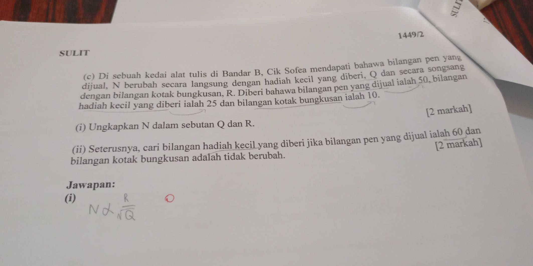 1449/2 
SULIT 
(c) Di sebuah kedai alat tulis di Bandar B, Cik Sofea mendapati bahawa bilangan pen yang 
dijual, N berubah secara langsung dengan hadiah kecil yang diberi, Q dan secara songsang 
dengan bilangan kotak bungkusan, R. Diberi bahawa bilangan pen yang dijual ialah 50, bilangan 
hadiah kecil yang diberi ialah 25 dan bilangan kotak bungkusan ialah 10. 
[2 markah] 
(i) Ungkapkan N dalam sebutan Q dan R. 
(ii) Seterusnya, cari bilangan hadiah kecil yang diberi jika bilangan pen yang dijual ialah 60 dan 
[2 markah] 
bilangan kotak bungkusan adalah tidak berubah. 
Jawapan: 
(i)