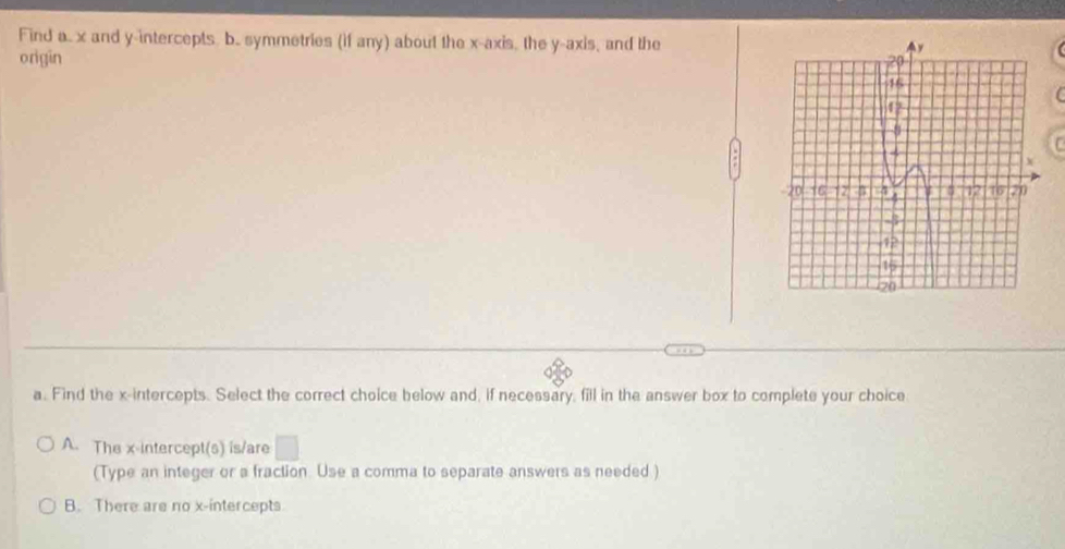 Find a.. x and y-intercepts. b.. symmetries (if any) about the x-axis, the y-axis, and the
origin
a. Find the x-intercepts. Select the correct choice below and, if necessary, fill in the answer box to complete your choice
A. The x-intercept(s) is/are □
(Type an integer or a fraction. Use a comma to separate answers as needed )
B. There are no x-intercepts