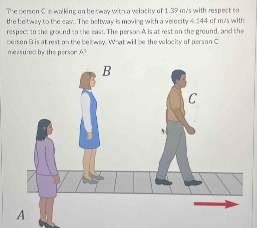 The person C is walking on beltway with a velocity of 1.39 m/s with respect to 
the beltway to the east. The beltway is moving with a velocity 4.144 of m/s with 
respect to the ground to the east. The person A is at rest on the ground, and the 
person B is at rest on the beltway. What will be the velocity of person C
measured by the person A?