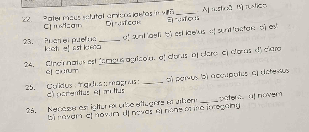 Pater meus salutat amicos laetos in villã _. A) rusticā B) rustica
C) rusticam D) rusticae E) rusticas
23. Pueri et puellae _a) sunt laeti b) est laetus c) sunt laetae d) est
laeti e) est laeta
24. Cincinnatus est famous agricola. a) clarus b) clara c) claras d) claro
e) clarum
25. Calidus : frigidus :: magnus : _a) parvus b) occupatus c) defessus
d) perterritus e) multus
26. Necesse est igitur ex urbe effugere et urbem _petere. a) novem
b) novam c) novum d) novas e) none of the foregoing