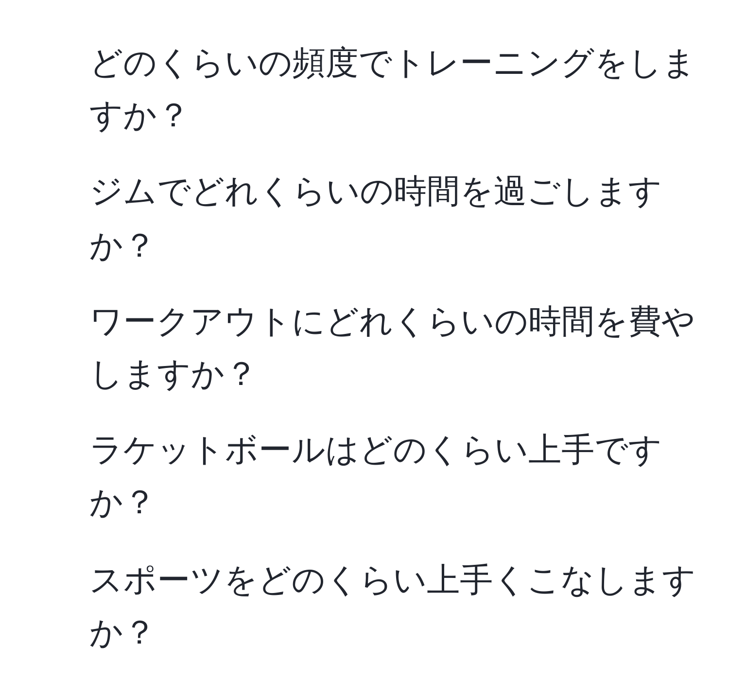 どのくらいの頻度でトレーニングをしますか？  
2) ジムでどれくらいの時間を過ごしますか？  
3) ワークアウトにどれくらいの時間を費やしますか？  
4) ラケットボールはどのくらい上手ですか？  
5) スポーツをどのくらい上手くこなしますか？