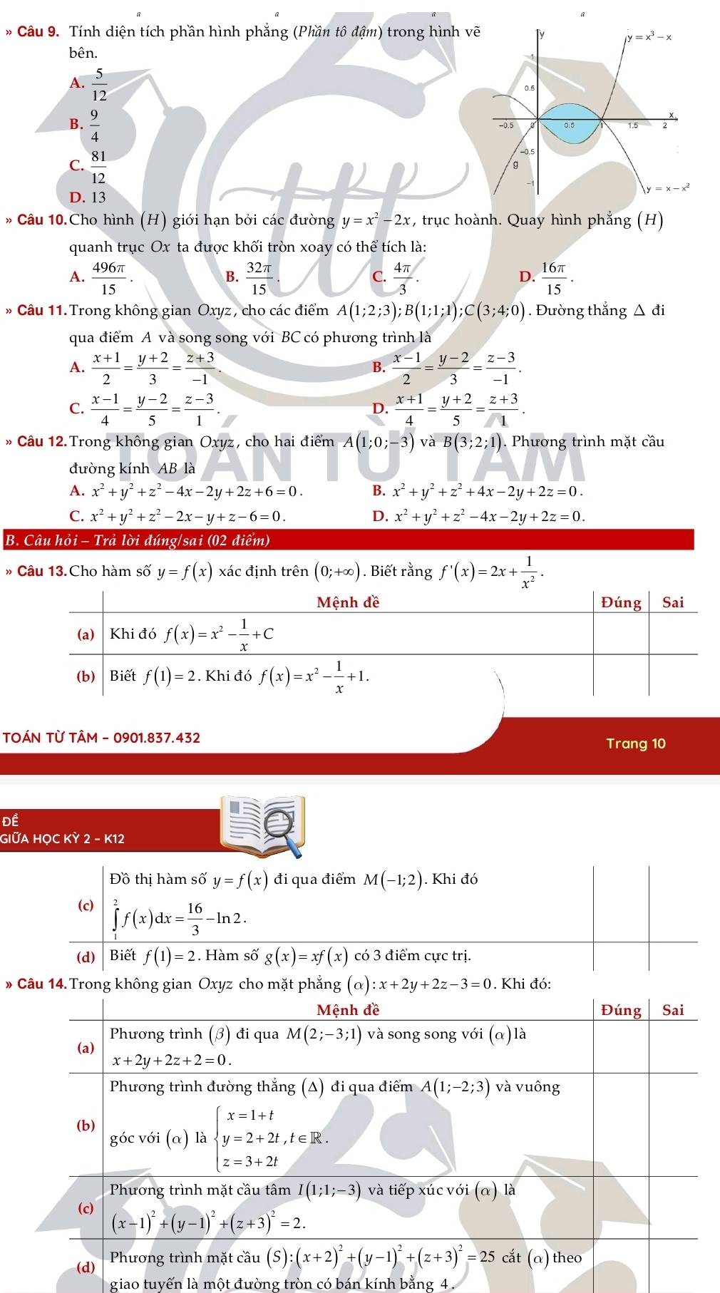 a
* Câu 9. Tính diện tích phần hình phẳng (Phần tô đậm) trong hình vẽ Ty
=x^3-x
bên.
A.  5/12 
0.5
B.  9/4 
-0.5 0.5 1.5
C.  81/12 
-0.5
y=x-x^2
D. 13
* Câu 10.Cho hình (H) giới hạn bởi các đường y=x^2-2x :, trục hoành. Quay hình phẳng (H)
quanh trục Ox ta được khối tròn xoay có thể tích là:
A.  496π /15 .  32π /15   4π /3 .  16π /15 .
B.
C.
D.
* Câu 11. Trong không gian Oxyz, cho các điểm A(1;2;3);B(1;1;1);C(3;4;0). Đường thắng △ di
qua điểm A và song song với BC có phương trình là
A.  (x+1)/2 = (y+2)/3 = (z+3)/-1   (x-1)/2 = (y-2)/3 = (z-3)/-1 .
B.
C.  (x-1)/4 = (y-2)/5 = (z-3)/1 .  (x+1)/4 = (y+2)/5 = (z+3)/1 .
D.
* Câu 12.Trong không gian Oxyz, cho hai điểm A(1;0;-3) và B(3;2;1). Phương trình mặt cầu
đường kính AB là
A. x^2+y^2+z^2-4x-2y+2z+6=0. B. x^2+y^2+z^2+4x-2y+2z=0.
C. x^2+y^2+z^2-2x-y+z-6=0. D. x^2+y^2+z^2-4x-2y+2z=0.
B. Câu hỏi - Trả lời đúng/sai (02 điểm)
» Câu 13.Cho hàm số y=f(x) xác định trên (0;+∈fty ). Biết rằng f'(x)=2x+ 1/x^2 .
Mệnh đề Đúng Sai
(a) Khi đó f(x)=x^2- 1/x +C
(b) Biết f(1)=2. Khi đó f(x)=x^2- 1/x +1.
TOÁN TỪ TÂM - 0901.837.432
Trang 10
Đề
GIỮA HỌC KỲ 2-K12
Đồ thị hàm số y=f(x) đi qua điểm M(-1;2). Khi đó
(c) ∈tlimits _1^(2f(x)dx=frac 16)3-ln 2.
(d) Biết f(1)=2. Hàm số g(x)=xf(x) có 3 điểm cực trị.
* Câu 14.Trong không gian Oxyz cho mặt phẳng (alpha ):x+2y+2z-3=0. Khi đó:
Mệnh đề Đúng Sai
Phương trình (3) đi qua M(2;-3;1) và song song với (alpha ) ) là
(a)
x+2y+2z+2=0.
Phương trình đường thẳng (A) đi qua điểm A(1;-2;3) và vuông
(b) góc với (α) là beginarrayl x=1+t y=2+2t,t∈ R. z=3+2tendarray.
Phương trình mặt cầu tâm I(1;1;-3) và tiếp xúc với (α) là
(c)
(x-1)^2+(y-1)^2+(z+3)^2=2.
(d)  Phương trình mặt cầu (S):(x+2)^2+(y-1)^2+(z+3)^2=25 cắt (α) theo
giao tuyến là một đường tròn có bán kính bằng 4