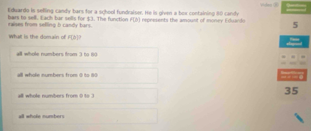 Video ⑧ Questions
Eduardo is selling candy bars for a school fundraiser. He is given a box containing 80 candy aed
bars to sell. Each bar sells for $3. The function F(b) represents the amount of money Eduardo 5
raises from selling b candy bars.
What is the domain of F(b) ? elapse Time
all whole numbers from 3 to 80

all whole numbers from 0 to 80
SmartSean
all whole numbers from 0 to 3
35
all whole numbers