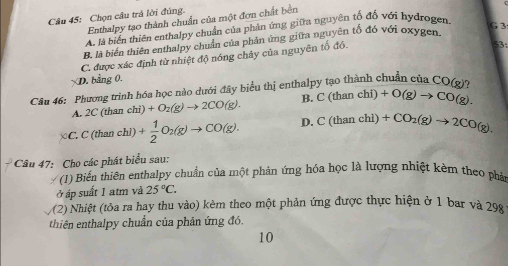 Chọn câu trả lời đúng.
Enthalpy tạo thành chuẩn của một đơn chất bền
A. là biến thiên enthalpy chuẩn của phản ứng giữa nguyên tố đố với hydrogen.
G3
B. là biến thiên enthalpy chuẩn của phản ứng giữa nguyên tố đó với oxygen.
C. được xác định từ nhiệt độ nóng chảy của nguyên tố đó.
53:
D. bằng 0.
Câu 46: Phương trình hóa học nào dưới đây biểu thị enthalpy tạo thành chuẩn của CO(g)
A. 2C (than chì) +O_2(g)to 2CO(g). B. C (than chi) +O(g)to CO(g).
C. C (than chì) + 1/2 O_2(g)to CO(g). D. C (than chì) +CO_2(g)to 2CO(g). 
Câu 47: Cho các phát biểu sau:
(1) Biến thiên enthalpy chuẩn của một phản ứng hóa học là lượng nhiệt kèm theo phản
ở áp suất 1 atm và 25°C.
/(2) Nhiệt (tỏa ra hay thu vào) kèm theo một phản ứng được thực hiện ở 1 bar và 298
thiên enthalpy chuẩn của phản ứng đó.
10