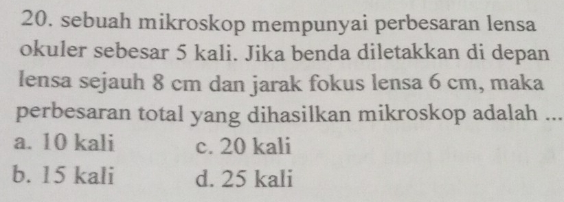 sebuah mikroskop mempunyai perbesaran lensa
okuler sebesar 5 kali. Jika benda diletakkan di depan
lensa sejauh 8 cm dan jarak fokus lensa 6 cm, maka
perbesaran total yang dihasilkan mikroskop adalah ...
a. 10 kali c. 20 kali
b. 15 kali d. 25 kali