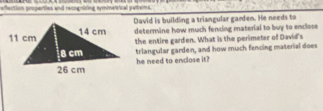 refection properties and recognizing symmetrical patterns. 
David is building a triangular garden. He needs to 
determine how much fencing material to buy to enclose 
the entire garden. What is the perimeter of David's 
triangular garden, and how much fencing material does 
he need to enclose it?