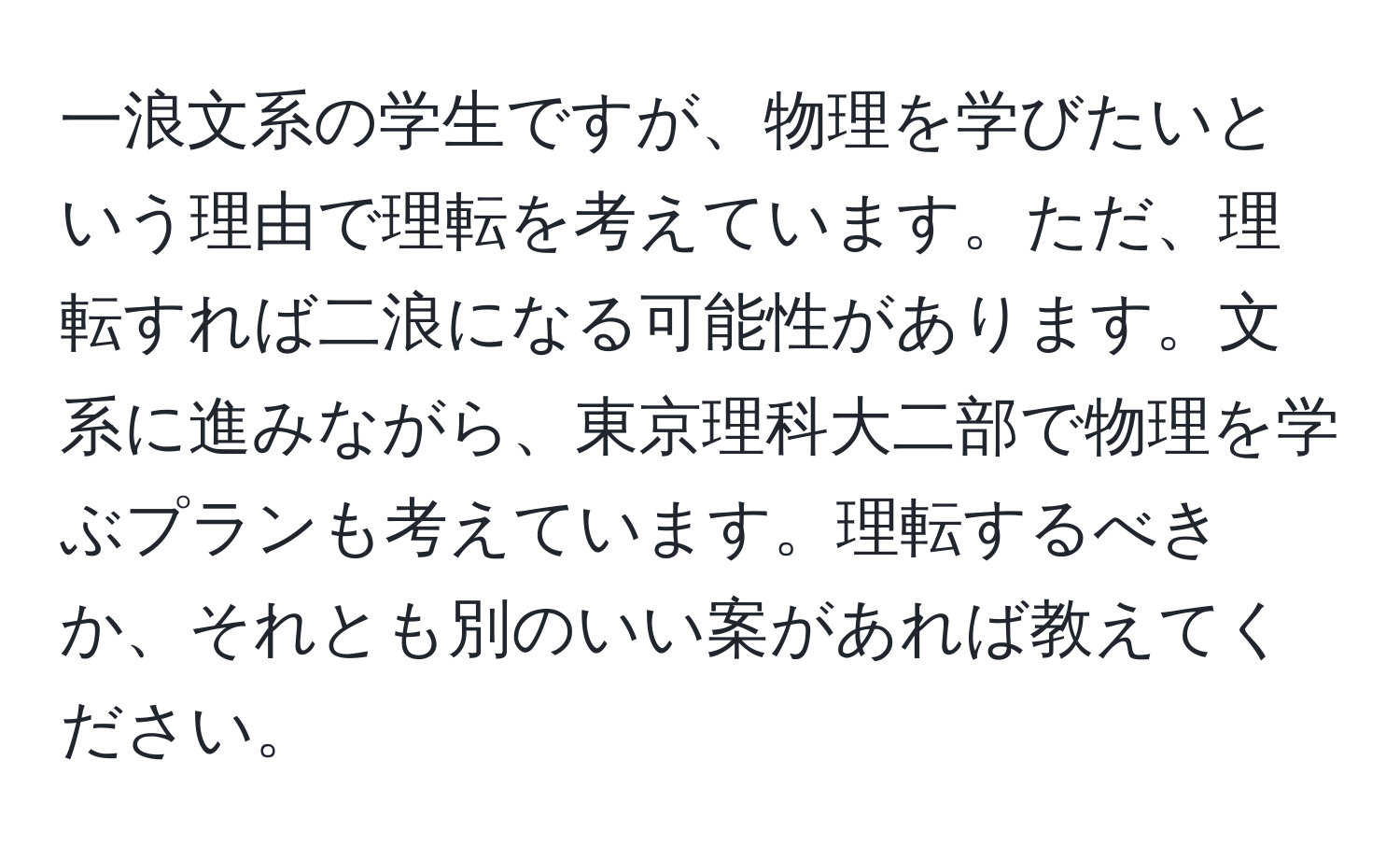 一浪文系の学生ですが、物理を学びたいという理由で理転を考えています。ただ、理転すれば二浪になる可能性があります。文系に進みながら、東京理科大二部で物理を学ぶプランも考えています。理転するべきか、それとも別のいい案があれば教えてください。