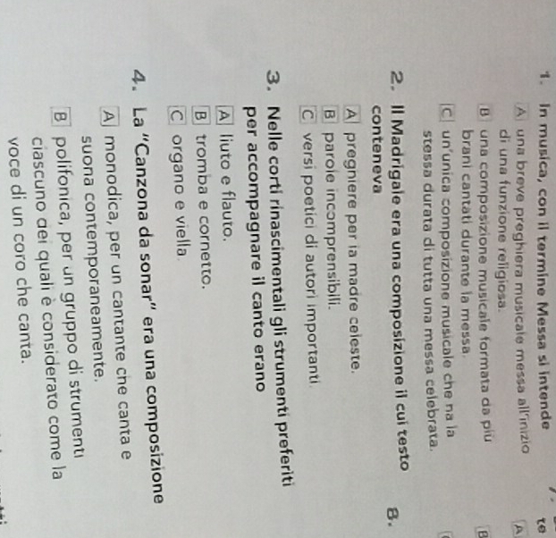 In musica, con il termine Messa si intende te
A una breve preghiera musicale messa all'inizio A
di una funzione religiosa.
B una composizione musicale formata da piu B
brani cantati durante ia messa
C un'unica composizione musicale che na la
stessa durata di tutta una messa celebrata.
2.Il Madrigale era una composizione il cui testo 8.
conteneva
A pregniere per ia madre celeste.
Bparole incomprensibili.
C versi poetici di autori importanti
3. Nelle corti rinascimentali gli strumenti preferiti
per accompagnare il canto erano
A liuto e flauto.
B tromba e cornetto.
C organo e viella
4. La “Canzona da sonar” era una composizione
Amonodica, per un cantante che canta e
suona contemporaneamente.
B polifonica, per un gruppo di strumenti
ciascuno del quali è considerato come la
voce di un coro che canta.
