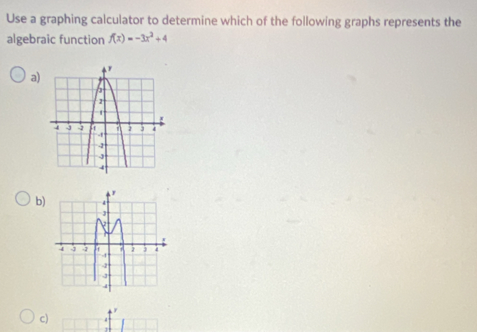 Use a graphing calculator to determine which of the following graphs represents the 
algebraic function f(x)=-3x^2+4
a) 
b)
y
c)