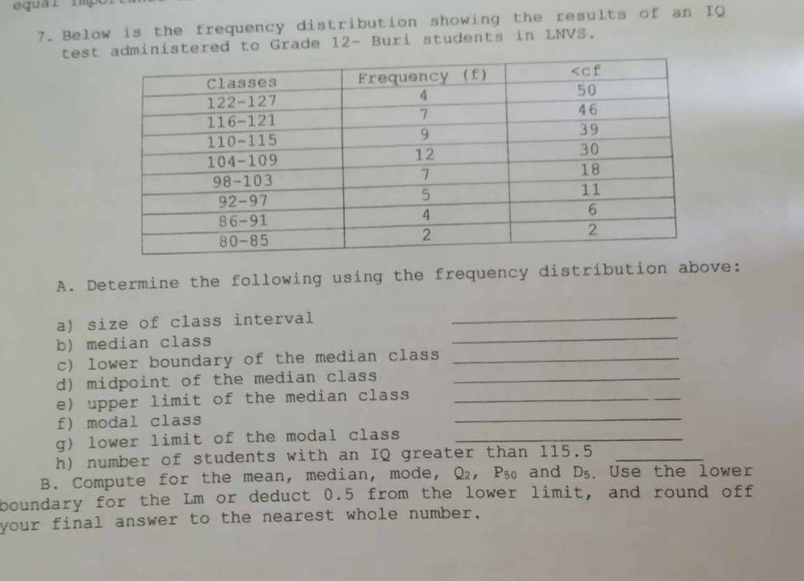 equar impo
7. Below is the frequency distribution showing the results of an IQ
test administered to Grade 12- Buri students in LNVS.
A. Determine the following using the frequency distribution above:
a) size of class interval
_
b) median class
_
c) lower boundary of the median class_
d) midpoint of the median class_
e) upper limit of the median class_
f) modal class
_
g) lower limit of the modal class_
h) number of students with an IQ greater than 115.5_
B. Compute for the mean, median, mode, Q_2,P_50 and D_5. Use the lower
boundary for the Lm or deduct 0.5 from the lower limit, and round off
your final answer to the nearest whole number.