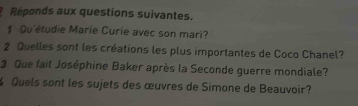 Réponds aux questions suivantes. 
1 Qu'étudie Marie Curie avec son mari? 
2 Quelles sont les créations les plus importantes de Coco Chanel? 
3 Que fait Joséphine Baker après la Seconde guerre mondiale? 
% Quels sont les sujets des œuvres de Simone de Beauvoir?