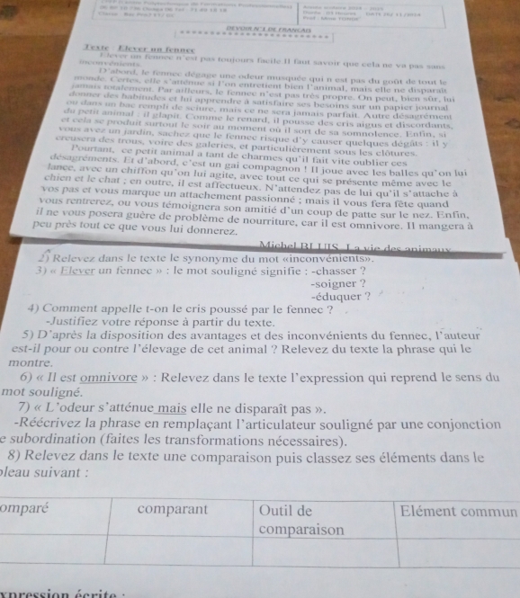 devou N°1 de Français
Texte Elever un fennc LJever an fennes n est pas toujours facile.Il faut savoir que cela ne va pas sans
incon vénients D'abord, le fennec dégage une odeur musquée qui n est pas du goût de tout le
monde. Certes, elfe s'atténue si l'on entretient bien l'animal, mais elle ne disparaît
jamais zotalement. Par ailleurs, le fennec n'est pas très propre. On peut, bien sûr, lui
donner des habitudes et lui apprendre à satisfaire ses besoins sur un papier journal
ou dans un bac rempli de sciure, mais ce ne sera jamais parfait. Autre désagrément
du petit animal : il glapit. Comme le renard, il pousse des cris aigus et discordants,
et cela se produit surtout le soir au moment où il sort de sa somnolence. Enfin, si
vous avez un jardin, sachez que le fennec risque d'y causer quelques dégâts : il y
creuscra des trous, voire des galeries, et particulièrement sous les clôtures.
Pourtant, ce petit animal a tant de charmes qu'il fait vite oublier ces
désagréments. Et d’abord, c’est un gai compagnon ! Il joue avee les balles qu’on lui
lance, avec un chiffon qu'on lui agite, avec tout ce qui se présente même avec le
chien et le chat ; en outre, il est affectueux. N'attendez pas de lui qu'il s’attache à
vos pas et vous marque un attachement passionné ; mais il vous fera fête quand
vous rentrerez, ou vous témoignera son amitié d'un coup de patte sur le nez. Enfin,
il ne vous posera guère de problème de nourriture, car il est omnivore. Il mangera à
peu près tout ce que vous lui donnerez.
Michel BI US L à vie des animauy
2) Relevez dans le texte le synonyme du mot «inconvénients».
3) « Elever un fennec » : le mot souligné signifie ; -chasser ?
-soigner ?
-éduquer ?
4) Comment appelle t-on le cris poussé par le fennec ?
-Justifiez votre réponse à partir du texte.
5) D'après la disposition des avantages et des inconvénients du fennèc, l'auteur
est-il pour ou contre l’élevage de cet animal ? Relevez du texte la phrase qui le
montre.
6) « Il est omnivore » : Relevez dans le texte l’expression qui reprend le sens du
mot souligné.
7) « L'odeur s'atténue mais elle ne disparaît pas ».
-Réécrivez la phrase en remplaçant l'articulateur souligné par une conjonction
le subordination (faites les transformations nécessaires).
8) Relevez dans le texte une comparaison puis classez ses éléments dans le
leau suivant :
o
vn  ression écr it