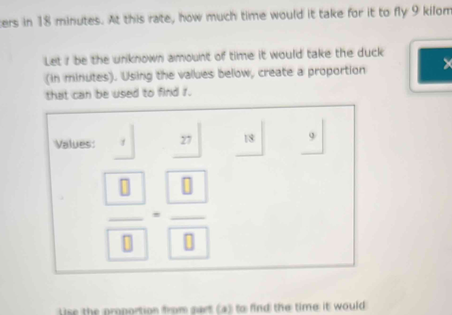 ters in 18 minutes. At this rate, how much time would it take for it to fly 9 kilom
Let 1 be the unknown amount of time it would take the duck 
X 
(in minutes). Using the values below, create a proportion 
that can be used to find r. 
Values: 
27 18
frac  8 8=frac  8 8
se the proportion from gart (a) to find the time it would