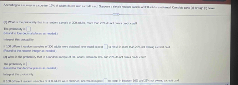 According to a survey in a country, 19% of adults do not own a credit card. Suppose a simple random sample of 300 adults is obtained. Complete parts (a) through (d) below. 
(b) What is the probability that in a random sample of 300 adults, more than 22% do not own a credit card? 
The probability is □. 
(Round to four decimal places as needed.) 
Interpret this probability. 
If 100 different random samples of 300 adults were obtained, one would expect □ to result in more than 22% not owning a credit card 
(Round to the nearest integer as needed.) 
(c) What is the probability that in a random sample of 300 adults, between 16% and 22% do not own a credit card? 
The probability is □. 
(Round to four decimal places as needed.) 
Interpret this probability. 
If 100 different random samples of 300 adults were obtained, one would expect □ to result in between 16% and 22% not owning a credit card